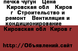 печка чугун › Цена ­ 4 000 - Кировская обл., Киров г. Строительство и ремонт » Вентиляция и кондиционирование   . Кировская обл.,Киров г.